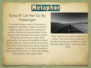 Song #7 Let Her Go By
Passenger
The poetic device used in this song is
metaphor. Metaphor means one kind of
object or idea is given the qualities of
another. Metaphors are important to the
song as they because this song is about
losing love and how you miss them
afterwards. He gives the qualities of when
he was with her, and to one he missed her.
"Only miss home when you hit the road" he
uses a metaphor, in this case comparing
the road and his home, or this case fighting
and comfort in the relationship.
"Only miss the sun when it starts to
snow." The main idea is that you
feel the importance of others in your
life after losing them. Then you miss
them.
 
