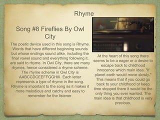 Rhyme
Song #8 Fireflies By Owl
City
The poetic device used in this song is Rhyme.
Words that have different beginning sounds
but whose endings sound alike, including the
final vowel sound and everything following it,
are said to rhyme. In Owl City, there are many
rhymes, hence considered a rhyme scheme.
The rhyme scheme in Owl City is
AABCCDCEEFFGGHIII. Each letter
represents a type of rhyme in the song.
Rhyme is important to the song as it makes it
more melodious and catchy and easy to
remember for the listener.
At the heart of this song there
seems to be a eager or a desire to
escape back to childhood
innocence which main idea. "If
planet earth would move slowly."
This means that if you could go
back to your childhood or keep
time stopped there it would be the
only thing you ever wanted. The
main idea is that childhood is very
precious.
 