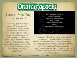 Song #1 Price Tag
By Jessie J
This song uses the poetic
device "Onomatopoeia."
Onomatopoeia means a word
that imitates a sound or is a
sound written as it would be
heard. The importance of
Onomatopoeia in this song
"Price Tag" is attached with the
meaning of the song, as this
device fits perfectly with it. The
song emphasizes the saying
that "Money can't buy
happiness."
The sounds "Cha-Ching (as a cash register
pops open) and Bling Ba-Bling refer to the
sounds related to money. It states in the song "It
ain't about the Cha-Ching", referring to "Money
can't buy happiness." Onomatopoeia
strengthens the main idea of the song for the
listener. The main idea is to find happiness
without money.
 