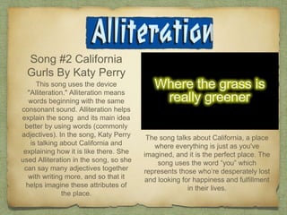 Song #2 California
Gurls By Katy Perry
This song uses the device
"Alliteration." Alliteration means
words beginning with the same
consonant sound. Alliteration helps
explain the song and its main idea
better by using words (commonly
adjectives). In the song, Katy Perry
is talking about California and
explaining how it is like there. She
used Alliteration in the song, so she
can say many adjectives together
with writing more, and so that it
helps imagine these attributes of
the place.
The song talks about California, a place
where everything is just as you've
imagined, and it is the perfect place. The
song uses the word “you” which
represents those who’re desperately lost
and looking for happiness and fulfillment
in their lives.
 
