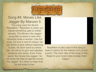 Song #4: Moves Like
Jagger By Maroon 5
This song uses the device
"Repetition." Repetition is when you
repeat something said or written
already. The Moves Like Jagger
song tells us about a man who
sincerely loves a woman. Like the
song, his love is sort of unique. He
just wants to give without expecting
to take. He don't want to control
her. He will try to give and satisfies
whatever she wants. Even if she
wants 'the moves like Jagger,' he
will show her that he 'got the moves
like Jagger.' It is likely to mean that
he will adapt to her.
Repetition is also used in the song to
make it catchy for the listener or to prove
a point. The main idea of the song is that
"Adapt to your loved ones to keep them
happy."
 