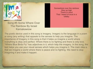 Song #5 Some Where Over
The Rainbow By Israel
Kamakawiow
The poetic device used in this song is Imagery. Imagery is the language in a poem
or song (any writing) that appeals to the senses to help you imagine. The
importance of Imagery in this song is that it helps us imagine a world where
everything is okay and perfect. Where there is no fighting and there is only love.
"Where Blue Birds Fly" has adjectives in it, which help the imagery. In the song, the
text helps you use your visual senses which helps you imagine it. The main idea is
that we imagine a world where there is peace and no fighting. We need to stop
imagining it and make it happen.
 