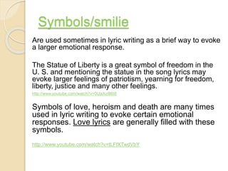 Symbols/smilie
Are used sometimes in lyric writing as a brief way to evoke
a larger emotional response.
The Statue of Liberty is a great symbol of freedom in the
U. S. and mentioning the statue in the song lyrics may
evoke larger feelings of patriotism, yearning for freedom,
liberty, justice and many other feelings.
http://www.youtube.com/watch?v=0UjsXo9l6I8
Symbols of love, heroism and death are many times
used in lyric writing to evoke certain emotional
responses. Love lyrics are generally filled with these
symbols.
http://www.youtube.com/watch?v=tLFfXTwdVbY
 