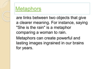 Metaphors
are links between two objects that give
a clearer meaning. For instance, saying
"She is the rain" is a metaphor
comparing a woman to rain.
Metaphors can create powerful and
lasting images ingrained in our brains
for years.
 