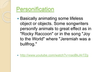 Personification
 Basically animating some lifeless
object or objects. Some songwriters
personify animals to great effect as in
"Rocky Raccoon" or in the song "Joy
to the World" where "Jeremiah was a
bullfrog."
 http://www.youtube.com/watch?v=naoBkJ4r7Zg
 