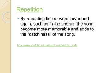 Repetition
 By repeating line or words over and
again, such as in the chorus, the song
become more memorable and adds to
the "catchiness" of the song.
http://www.youtube.com/watch?v=wpkS2DU_qMs
 