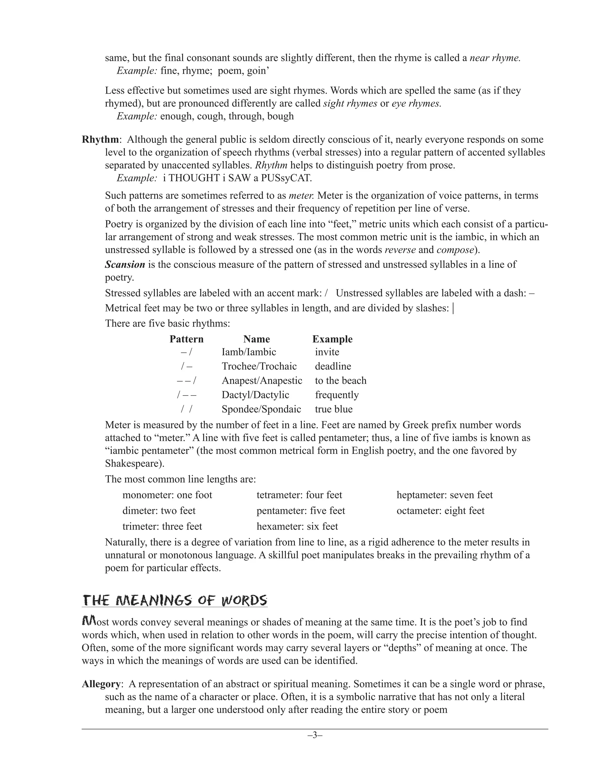 same, but the final consonant sounds are slightly different, then the rhyme is called a near rhyme.
Example: fine, rhyme; poem, goin’
Less effective but sometimes used are sight rhymes. Words which are spelled the same (as if they
rhymed), but are pronounced differently are called sight rhymes or eye rhymes.
Example: enough, cough, through, bough
Rhythm: Although the general public is seldom directly conscious of it, nearly everyone responds on some
level to the organization of speech rhythms (verbal stresses) into a regular pattern of accented syllables
separated by unaccented syllables. Rhythm helps to distinguish poetry from prose.
Example: i THOUGHT i SAW a PUSsyCAT.
Such patterns are sometimes referred to as meter. Meter is the organization of voice patterns, in terms
of both the arrangement of stresses and their frequency of repetition per line of verse.
Poetry is organized by the division of each line into “feet,” metric units which each consist of a particular arrangement of strong and weak stresses. The most common metric unit is the iambic, in which an
unstressed syllable is followed by a stressed one (as in the words reverse and compose).
Scansion is the conscious measure of the pattern of stressed and unstressed syllables in a line of
poetry.
Stressed syllables are labeled with an accent mark: / Unstressed syllables are labeled with a dash: –
Metrical feet may be two or three syllables in length, and are divided by slashes: |
There are five basic rhythms:
Pattern
Name
Example
–/
Iamb/Iambic
invite
/–
Trochee/Trochaic
deadline
––/
Anapest/Anapestic to the beach
/––
Dactyl/Dactylic
frequently
/ /
Spondee/Spondaic true blue
Meter is measured by the number of feet in a line. Feet are named by Greek prefix number words
attached to “meter.” A line with five feet is called pentameter; thus, a line of five iambs is known as
“iambic pentameter” (the most common metrical form in English poetry, and the one favored by
Shakespeare).
The most common line lengths are:
monometer: one foot
tetrameter: four feet
heptameter: seven feet
dimeter: two feet
pentameter: five feet
octameter: eight feet
trimeter: three feet
hexameter: six feet
Naturally, there is a degree of variation from line to line, as a rigid adherence to the meter results in
unnatural or monotonous language. A skillful poet manipulates breaks in the prevailing rhythm of a
poem for particular effects.

the MEANINGs of words
Most words convey several meanings or shades of meaning at the same time. It is the poet’s job to find
words which, when used in relation to other words in the poem, will carry the precise intention of thought.
Often, some of the more significant words may carry several layers or “depths” of meaning at once. The
ways in which the meanings of words are used can be identified.
Allegory: A representation of an abstract or spiritual meaning. Sometimes it can be a single word or phrase,
such as the name of a character or place. Often, it is a symbolic narrative that has not only a literal
meaning, but a larger one understood only after reading the entire story or poem
–3–

 