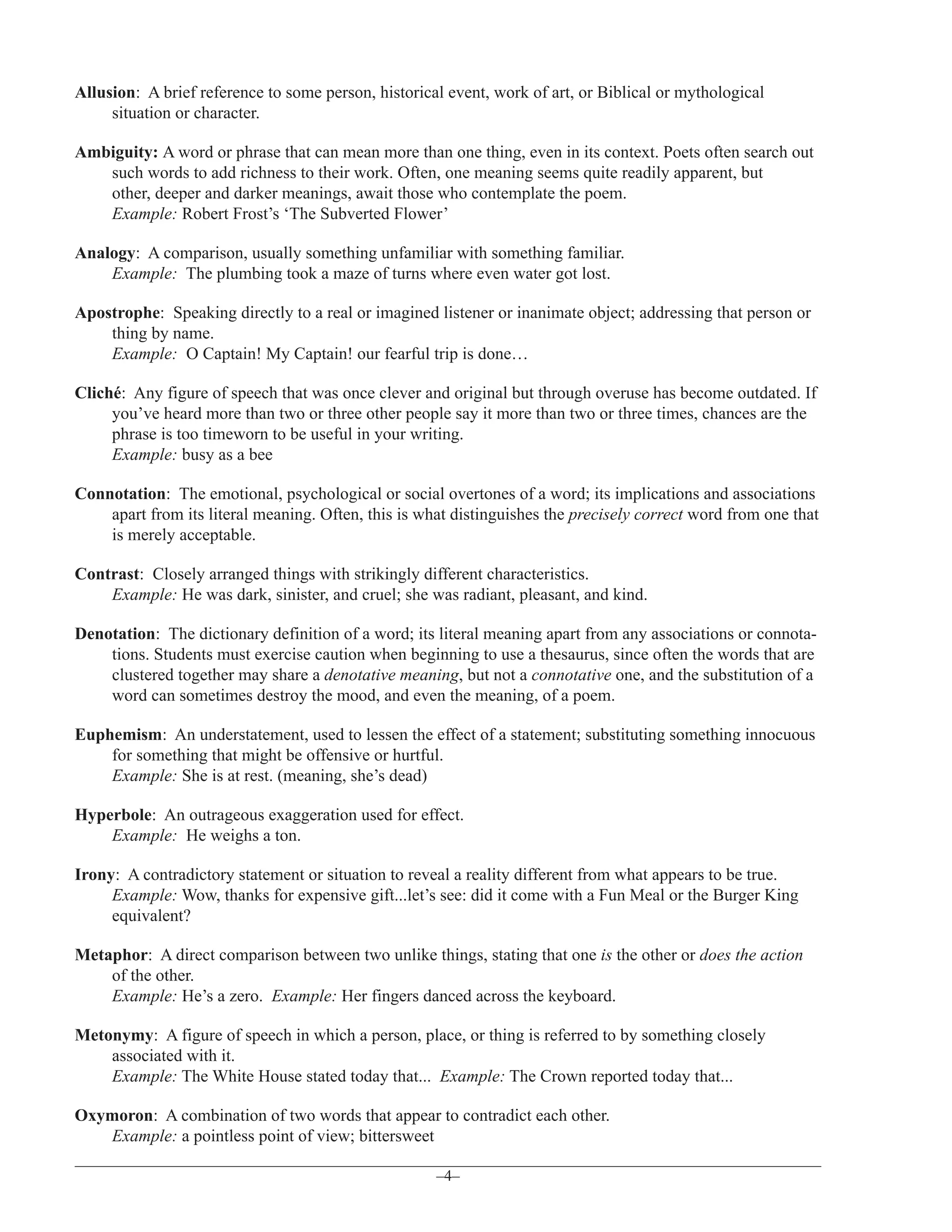 Allusion: A brief reference to some person, historical event, work of art, or Biblical or mythological
situation or character.
Ambiguity: A word or phrase that can mean more than one thing, even in its context. Poets often search out
such words to add richness to their work. Often, one meaning seems quite readily apparent, but
other, deeper and darker meanings, await those who contemplate the poem.
Example: Robert Frost’s ‘The Subverted Flower’
Analogy: A comparison, usually something unfamiliar with something familiar.
Example: The plumbing took a maze of turns where even water got lost.
Apostrophe: Speaking directly to a real or imagined listener or inanimate object; addressing that person or
thing by name.
Example: O Captain! My Captain! our fearful trip is done…
Cliché: Any figure of speech that was once clever and original but through overuse has become outdated. If
you’ve heard more than two or three other people say it more than two or three times, chances are the
phrase is too timeworn to be useful in your writing.
Example: busy as a bee
Connotation: The emotional, psychological or social overtones of a word; its implications and associations
apart from its literal meaning. Often, this is what distinguishes the precisely correct word from one that
is merely acceptable.
Contrast: Closely arranged things with strikingly different characteristics.
Example: He was dark, sinister, and cruel; she was radiant, pleasant, and kind.
Denotation: The dictionary definition of a word; its literal meaning apart from any associations or connotations. Students must exercise caution when beginning to use a thesaurus, since often the words that are
clustered together may share a denotative meaning, but not a connotative one, and the substitution of a
word can sometimes destroy the mood, and even the meaning, of a poem.
Euphemism: An understatement, used to lessen the effect of a statement; substituting something innocuous
for something that might be offensive or hurtful.
Example: She is at rest. (meaning, she’s dead)
Hyperbole: An outrageous exaggeration used for effect.
Example: He weighs a ton.
Irony: A contradictory statement or situation to reveal a reality different from what appears to be true.
Example: Wow, thanks for expensive gift...let’s see: did it come with a Fun Meal or the Burger King
equivalent?
Metaphor: A direct comparison between two unlike things, stating that one is the other or does the action
of the other.
Example: He’s a zero. Example: Her fingers danced across the keyboard.
Metonymy: A figure of speech in which a person, place, or thing is referred to by something closely
associated with it.
Example: The White House stated today that... Example: The Crown reported today that...
Oxymoron: A combination of two words that appear to contradict each other.
Example: a pointless point of view; bittersweet
–4–

 