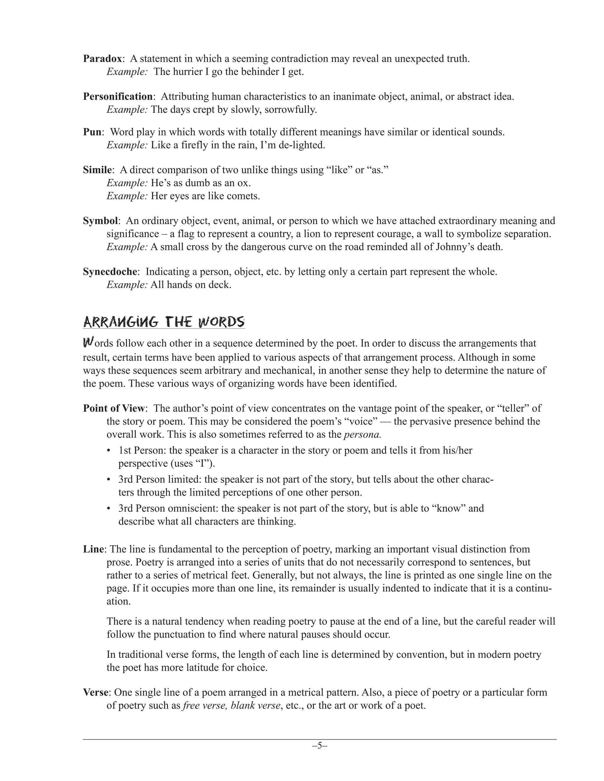 Paradox: A statement in which a seeming contradiction may reveal an unexpected truth.
Example: The hurrier I go the behinder I get.
Personification: Attributing human characteristics to an inanimate object, animal, or abstract idea.
Example: The days crept by slowly, sorrowfully.
Pun: Word play in which words with totally different meanings have similar or identical sounds.
Example: Like a firefly in the rain, I’m de-lighted.
Simile: A direct comparison of two unlike things using “like” or “as.”
Example: He’s as dumb as an ox.
Example: Her eyes are like comets.
Symbol: An ordinary object, event, animal, or person to which we have attached extraordinary meaning and
significance – a flag to represent a country, a lion to represent courage, a wall to symbolize separation.
Example: A small cross by the dangerous curve on the road reminded all of Johnny’s death.
Synecdoche: Indicating a person, object, etc. by letting only a certain part represent the whole.
Example: All hands on deck.

Arranging the words
Words follow each other in a sequence determined by the poet. In order to discuss the arrangements that
result, certain terms have been applied to various aspects of that arrangement process. Although in some
ways these sequences seem arbitrary and mechanical, in another sense they help to determine the nature of
the poem. These various ways of organizing words have been identified.
Point of View: The author’s point of view concentrates on the vantage point of the speaker, or “teller” of
the story or poem. This may be considered the poem’s “voice” — the pervasive presence behind the
overall work. This is also sometimes referred to as the persona.
• 1st Person: the speaker is a character in the story or poem and tells it from his/her
perspective (uses “I”).
• 3rd Person limited: the speaker is not part of the story, but tells about the other characters through the limited perceptions of one other person.
• 3rd Person omniscient: the speaker is not part of the story, but is able to “know” and
describe what all characters are thinking.
Line: The line is fundamental to the perception of poetry, marking an important visual distinction from
prose. Poetry is arranged into a series of units that do not necessarily correspond to sentences, but
rather to a series of metrical feet. Generally, but not always, the line is printed as one single line on the
page. If it occupies more than one line, its remainder is usually indented to indicate that it is a continuation.
There is a natural tendency when reading poetry to pause at the end of a line, but the careful reader will
follow the punctuation to find where natural pauses should occur.
In traditional verse forms, the length of each line is determined by convention, but in modern poetry
the poet has more latitude for choice.
Verse: One single line of a poem arranged in a metrical pattern. Also, a piece of poetry or a particular form
of poetry such as free verse, blank verse, etc., or the art or work of a poet.

–5–

 