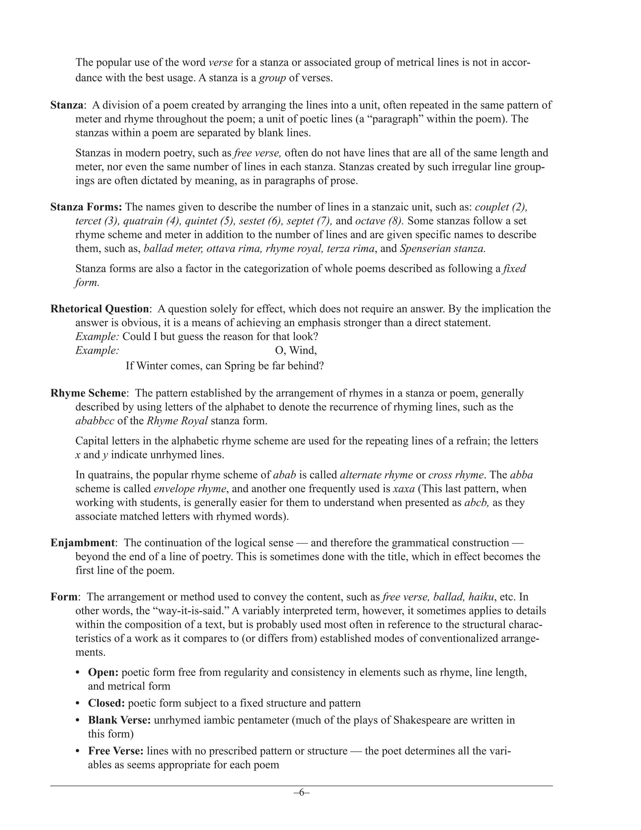 The popular use of the word verse for a stanza or associated group of metrical lines is not in accordance with the best usage. A stanza is a group of verses.
Stanza: A division of a poem created by arranging the lines into a unit, often repeated in the same pattern of
meter and rhyme throughout the poem; a unit of poetic lines (a “paragraph” within the poem). The
stanzas within a poem are separated by blank lines.
Stanzas in modern poetry, such as free verse, often do not have lines that are all of the same length and
meter, nor even the same number of lines in each stanza. Stanzas created by such irregular line groupings are often dictated by meaning, as in paragraphs of prose.
Stanza Forms: The names given to describe the number of lines in a stanzaic unit, such as: couplet (2),
tercet (3), quatrain (4), quintet (5), sestet (6), septet (7), and octave (8). Some stanzas follow a set
rhyme scheme and meter in addition to the number of lines and are given specific names to describe
them, such as, ballad meter, ottava rima, rhyme royal, terza rima, and Spenserian stanza.
Stanza forms are also a factor in the categorization of whole poems described as following a fixed
form.
Rhetorical Question: A question solely for effect, which does not require an answer. By the implication the
answer is obvious, it is a means of achieving an emphasis stronger than a direct statement.
Example: Could I but guess the reason for that look?
Example:
O, Wind,
If Winter comes, can Spring be far behind?
Rhyme Scheme: The pattern established by the arrangement of rhymes in a stanza or poem, generally
described by using letters of the alphabet to denote the recurrence of rhyming lines, such as the
ababbcc of the Rhyme Royal stanza form.
Capital letters in the alphabetic rhyme scheme are used for the repeating lines of a refrain; the letters
x and y indicate unrhymed lines.
In quatrains, the popular rhyme scheme of abab is called alternate rhyme or cross rhyme. The abba
scheme is called envelope rhyme, and another one frequently used is xaxa (This last pattern, when
working with students, is generally easier for them to understand when presented as abcb, as they
associate matched letters with rhymed words).
Enjambment: The continuation of the logical sense — and therefore the grammatical construction —
beyond the end of a line of poetry. This is sometimes done with the title, which in effect becomes the
first line of the poem.
Form: The arrangement or method used to convey the content, such as free verse, ballad, haiku, etc. In
other words, the “way-it-is-said.” A variably interpreted term, however, it sometimes applies to details
within the composition of a text, but is probably used most often in reference to the structural characteristics of a work as it compares to (or differs from) established modes of conventionalized arrangements.
• Open: poetic form free from regularity and consistency in elements such as rhyme, line length,
and metrical form
• Closed: poetic form subject to a fixed structure and pattern
• Blank Verse: unrhymed iambic pentameter (much of the plays of Shakespeare are written in
this form)
• Free Verse: lines with no prescribed pattern or structure — the poet determines all the variables as seems appropriate for each poem
–6–

 