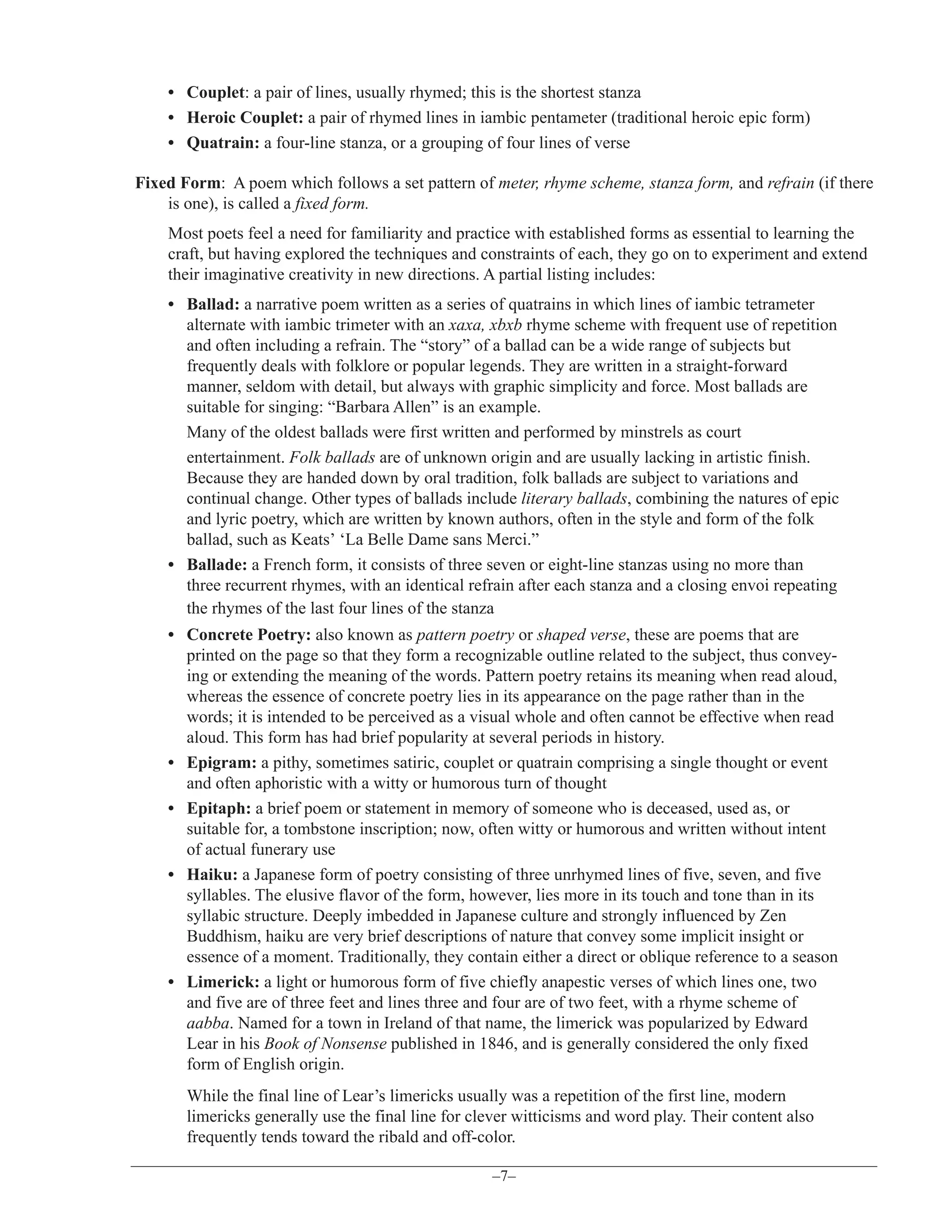 • Couplet: a pair of lines, usually rhymed; this is the shortest stanza
• Heroic Couplet: a pair of rhymed lines in iambic pentameter (traditional heroic epic form)
• Quatrain: a four-line stanza, or a grouping of four lines of verse
Fixed Form: A poem which follows a set pattern of meter, rhyme scheme, stanza form, and refrain (if there
is one), is called a fixed form.
Most poets feel a need for familiarity and practice with established forms as essential to learning the
craft, but having explored the techniques and constraints of each, they go on to experiment and extend
their imaginative creativity in new directions. A partial listing includes:
• Ballad: a narrative poem written as a series of quatrains in which lines of iambic tetrameter
alternate with iambic trimeter with an xaxa, xbxb rhyme scheme with frequent use of repetition
and often including a refrain. The “story” of a ballad can be a wide range of subjects but
frequently deals with folklore or popular legends. They are written in a straight-forward
manner, seldom with detail, but always with graphic simplicity and force. Most ballads are
suitable for singing: “Barbara Allen” is an example.
Many of the oldest ballads were first written and performed by minstrels as court
entertainment. Folk ballads are of unknown origin and are usually lacking in artistic finish.
Because they are handed down by oral tradition, folk ballads are subject to variations and
continual change. Other types of ballads include literary ballads, combining the natures of epic
and lyric poetry, which are written by known authors, often in the style and form of the folk
ballad, such as Keats’ ‘La Belle Dame sans Merci.”
• Ballade: a French form, it consists of three seven or eight-line stanzas using no more than
three recurrent rhymes, with an identical refrain after each stanza and a closing envoi repeating
the rhymes of the last four lines of the stanza
• Concrete Poetry: also known as pattern poetry or shaped verse, these are poems that are
printed on the page so that they form a recognizable outline related to the subject, thus conveying or extending the meaning of the words. Pattern poetry retains its meaning when read aloud,
whereas the essence of concrete poetry lies in its appearance on the page rather than in the
words; it is intended to be perceived as a visual whole and often cannot be effective when read
aloud. This form has had brief popularity at several periods in history.
• Epigram: a pithy, sometimes satiric, couplet or quatrain comprising a single thought or event
and often aphoristic with a witty or humorous turn of thought
• Epitaph: a brief poem or statement in memory of someone who is deceased, used as, or
suitable for, a tombstone inscription; now, often witty or humorous and written without intent
of actual funerary use
• Haiku: a Japanese form of poetry consisting of three unrhymed lines of five, seven, and five
syllables. The elusive flavor of the form, however, lies more in its touch and tone than in its
syllabic structure. Deeply imbedded in Japanese culture and strongly influenced by Zen
Buddhism, haiku are very brief descriptions of nature that convey some implicit insight or
essence of a moment. Traditionally, they contain either a direct or oblique reference to a season
• Limerick: a light or humorous form of five chiefly anapestic verses of which lines one, two
and five are of three feet and lines three and four are of two feet, with a rhyme scheme of
aabba. Named for a town in Ireland of that name, the limerick was popularized by Edward
Lear in his Book of Nonsense published in 1846, and is generally considered the only fixed
form of English origin.
While the final line of Lear’s limericks usually was a repetition of the first line, modern
limericks generally use the final line for clever witticisms and word play. Their content also
frequently tends toward the ribald and off-color.
–7–

 