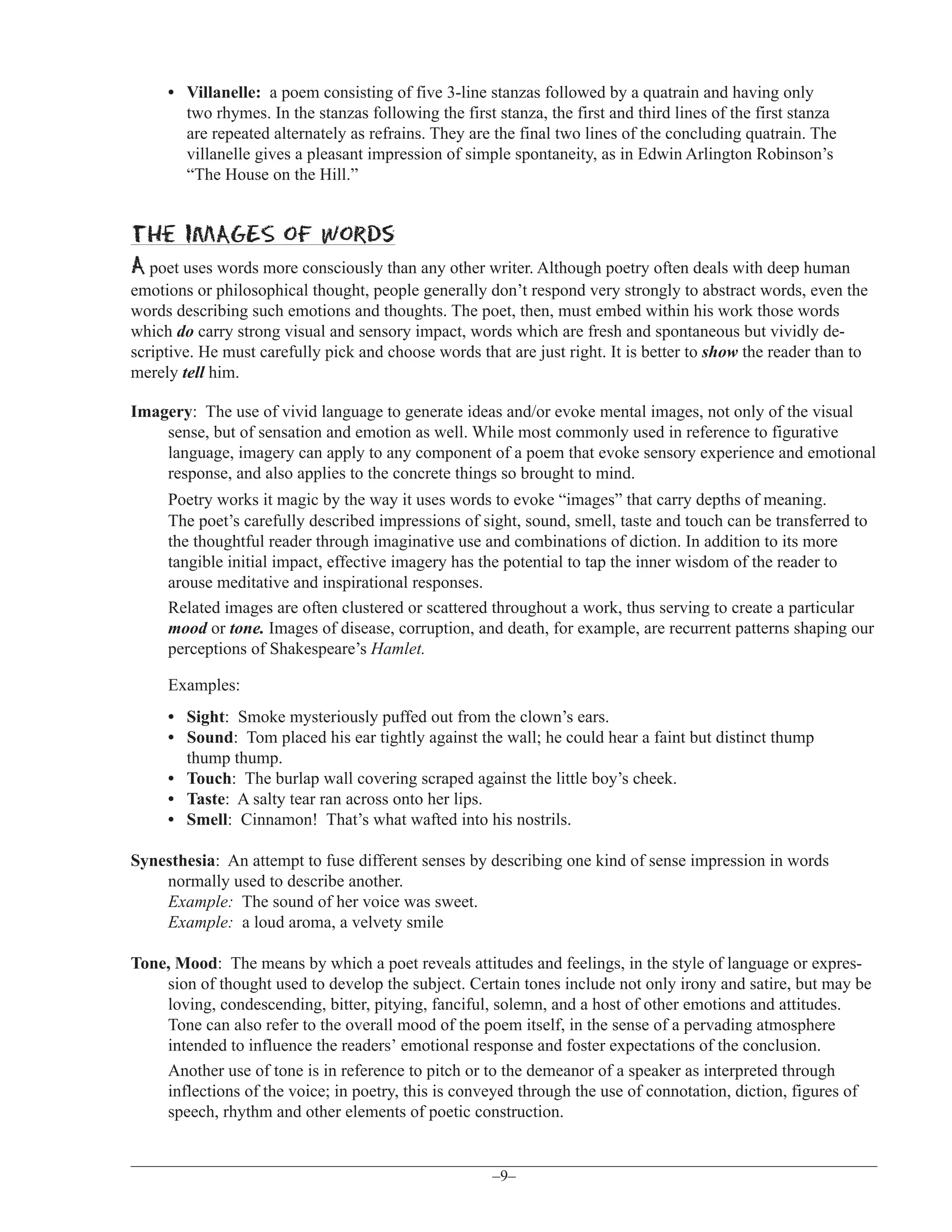 • Villanelle: a poem consisting of five 3-line stanzas followed by a quatrain and having only
two rhymes. In the stanzas following the first stanza, the first and third lines of the first stanza
are repeated alternately as refrains. They are the final two lines of the concluding quatrain. The
villanelle gives a pleasant impression of simple spontaneity, as in Edwin Arlington Robinson’s
“The House on the Hill.”

the IMAGES of words
A poet uses words more consciously than any other writer. Although poetry often deals with deep human
emotions or philosophical thought, people generally don’t respond very strongly to abstract words, even the
words describing such emotions and thoughts. The poet, then, must embed within his work those words
which do carry strong visual and sensory impact, words which are fresh and spontaneous but vividly descriptive. He must carefully pick and choose words that are just right. It is better to show the reader than to
merely tell him.
Imagery: The use of vivid language to generate ideas and/or evoke mental images, not only of the visual
sense, but of sensation and emotion as well. While most commonly used in reference to figurative
language, imagery can apply to any component of a poem that evoke sensory experience and emotional
response, and also applies to the concrete things so brought to mind.
Poetry works it magic by the way it uses words to evoke “images” that carry depths of meaning.
The poet’s carefully described impressions of sight, sound, smell, taste and touch can be transferred to
the thoughtful reader through imaginative use and combinations of diction. In addition to its more
tangible initial impact, effective imagery has the potential to tap the inner wisdom of the reader to
arouse meditative and inspirational responses.
Related images are often clustered or scattered throughout a work, thus serving to create a particular
mood or tone. Images of disease, corruption, and death, for example, are recurrent patterns shaping our
perceptions of Shakespeare’s Hamlet.
Examples:
• Sight: Smoke mysteriously puffed out from the clown’s ears.
• Sound: Tom placed his ear tightly against the wall; he could hear a faint but distinct thump
thump thump.
• Touch: The burlap wall covering scraped against the little boy’s cheek.
• Taste: A salty tear ran across onto her lips.
• Smell: Cinnamon! That’s what wafted into his nostrils.
Synesthesia: An attempt to fuse different senses by describing one kind of sense impression in words
normally used to describe another.
Example: The sound of her voice was sweet.
Example: a loud aroma, a velvety smile
Tone, Mood: The means by which a poet reveals attitudes and feelings, in the style of language or expression of thought used to develop the subject. Certain tones include not only irony and satire, but may be
loving, condescending, bitter, pitying, fanciful, solemn, and a host of other emotions and attitudes.
Tone can also refer to the overall mood of the poem itself, in the sense of a pervading atmosphere
intended to influence the readers’ emotional response and foster expectations of the conclusion.
Another use of tone is in reference to pitch or to the demeanor of a speaker as interpreted through
inflections of the voice; in poetry, this is conveyed through the use of connotation, diction, figures of
speech, rhythm and other elements of poetic construction.

–9–

 