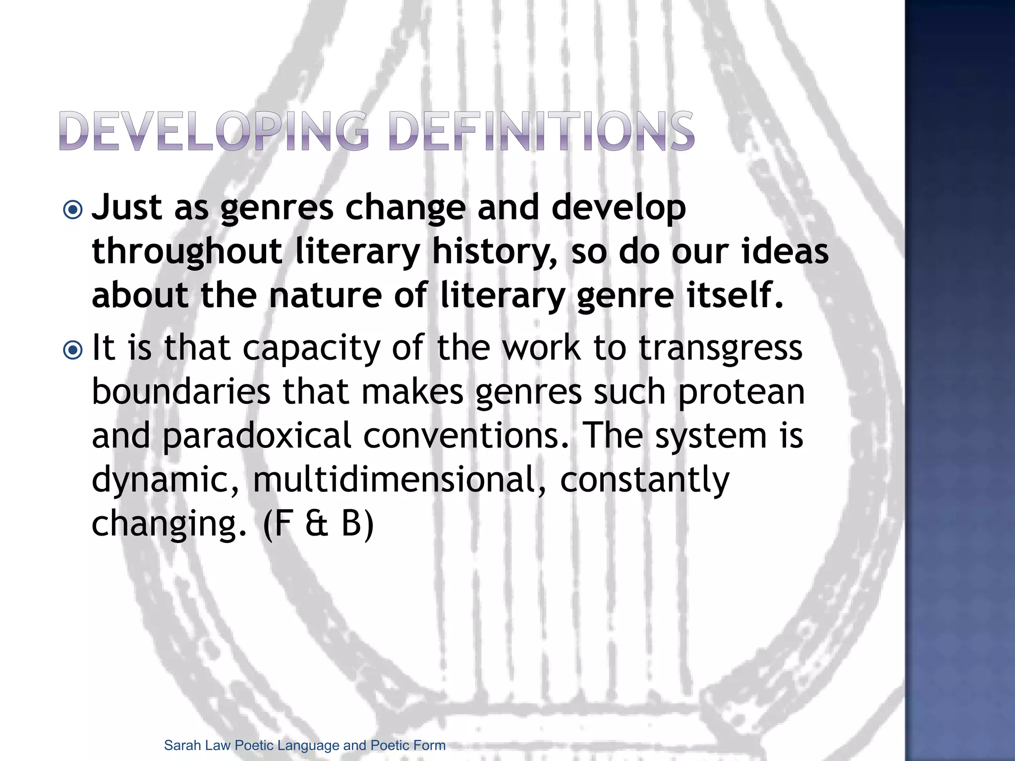 Points to bear in mind...genres are always evolving and developingwe can bring our knowledge of poetic genres to a poem to see if these conventions have been employed, or omitted and subverted in some way. Sometimes a poet will evoke a whole tradition through referring to a particular poetic genre:Sarah Law Poetic Language and Poetic Form
