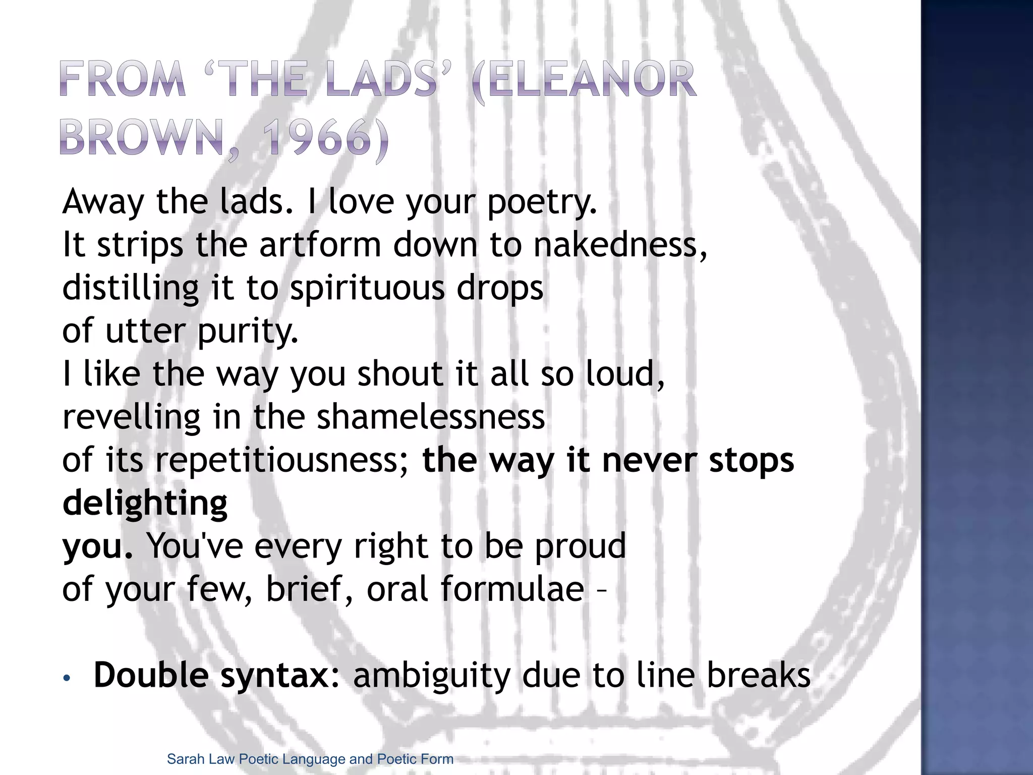 Poetic FormPoetic form (singular): everything that goes into a poem – the way the poem is structured.‘The form of a work is the principle that determines its organization’ (Abrams)the organization of the poem’s contents in order to generate specific meanings or effectsSarah Law Poetic Language and Poetic Form