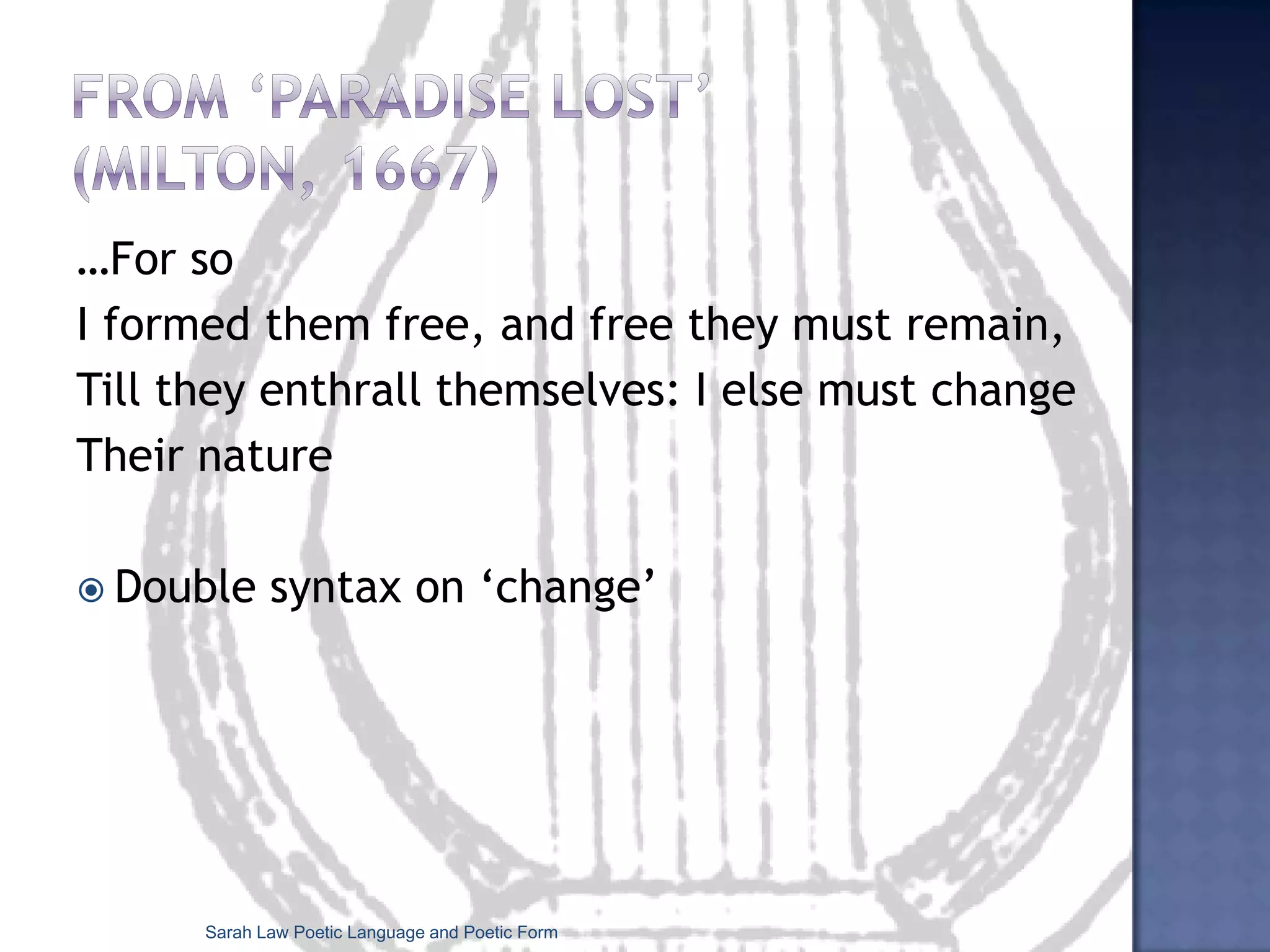 Formal devices specific to poetryThe poetic lineRhythm, rhyme stand out moreThe double pattern: looking at a poem’s formal structure together with its individual language and phrasingLook at the shape of the poem: visually patterned poetry is known as Emblem (traditional) or Concrete (modern) poetry.Sarah Law Poetic Language and Poetic Form
