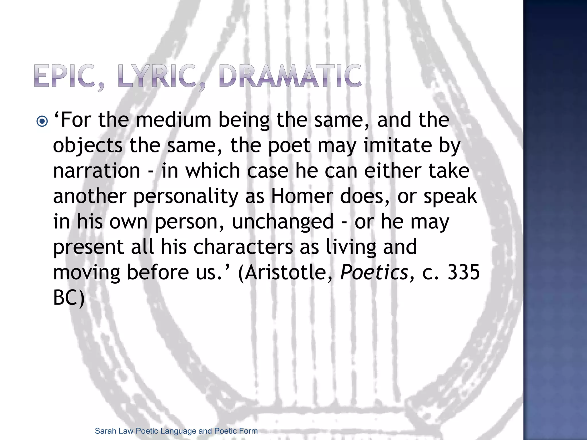 Epic, lyric, dramatic‘For the medium being the same, and the objects the same, the poet may imitate by narration - in which case he can either take another personality as Homer does, or speak in his own person, unchanged - or he may present all his characters as living and moving before us.’ (Aristotle, Poetics, c. 335 BC)Sarah Law Poetic Language and Poetic Form