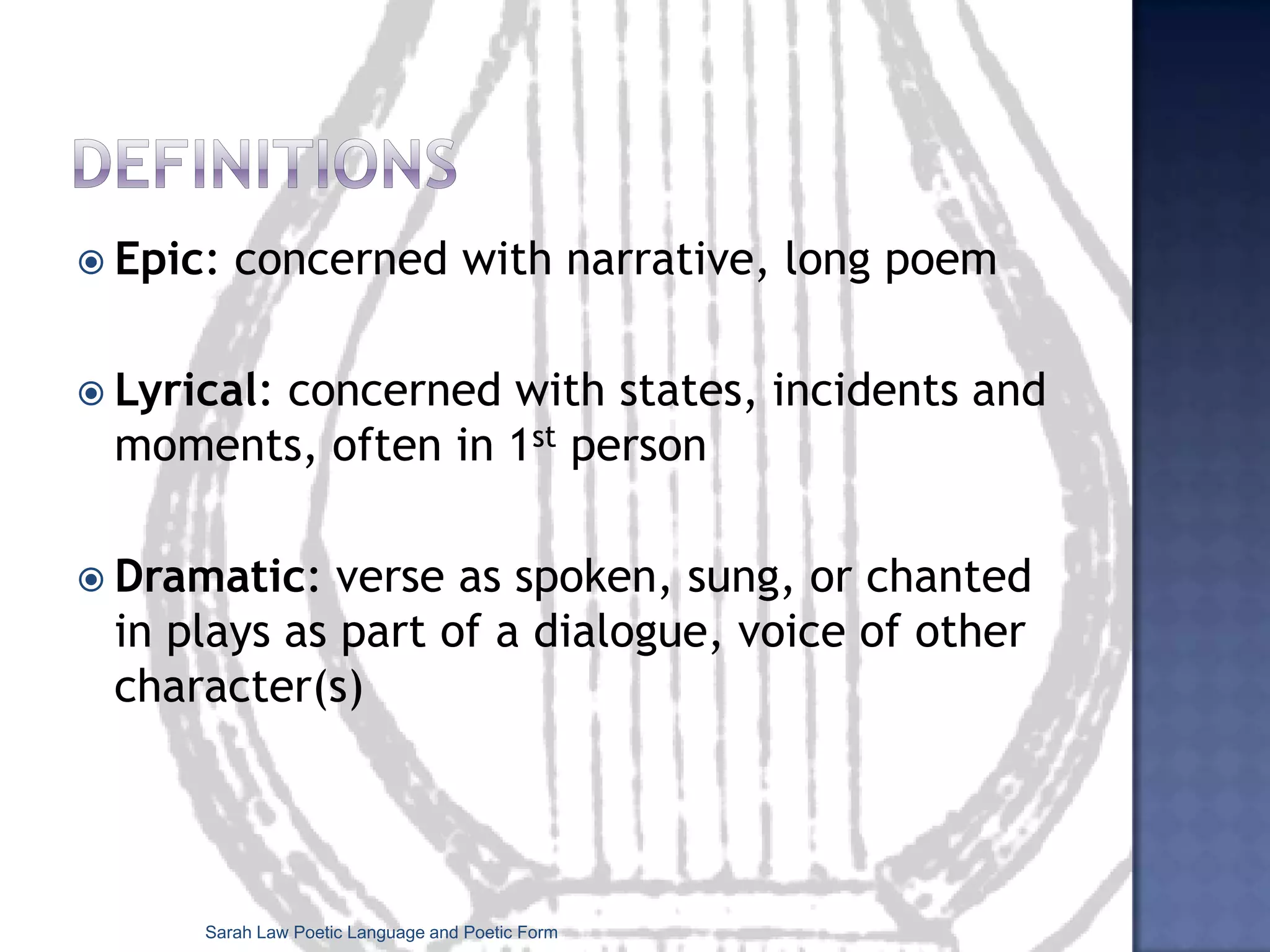 DefinitionsEpic: concerned with narrative, long poemLyrical: concerned with states, incidents and moments, often in 1stpersonDramatic: verse as spoken, sung, or chanted in plays as part of a dialogue, voice of other character(s)Sarah Law Poetic Language and Poetic Form