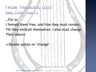 Formal devices specific to poetryThe poetic lineRhythm, rhyme stand out moreThe double pattern: looking at a poem’s formal structure together with its individual language and phrasingLook at the shape of the poem: visually patterned poetry is known as Emblem (traditional) or Concrete (modern) poetry.Sarah Law Poetic Language and Poetic Form