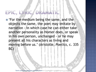Epic, lyric, dramatic‘For the medium being the same, and the objects the same, the poet may imitate by narration - in which case he can either take another personality as Homer does, or speak in his own person, unchanged - or he may present all his characters as living and moving before us.’ (Aristotle, Poetics, c. 335 BC)Sarah Law Poetic Language and Poetic Form