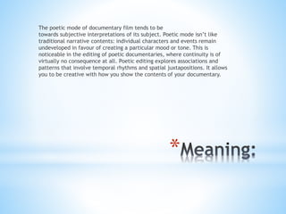 *
The poetic mode of documentary film tends to be
towards subjective interpretations of its subject. Poetic mode isn’t like
traditional narrative contents: individual characters and events remain
undeveloped in favour of creating a particular mood or tone. This is
noticeable in the editing of poetic documentaries, where continuity is of
virtually no consequence at all. Poetic editing explores associations and
patterns that involve temporal rhythms and spatial juxtapositions. It allows
you to be creative with how you show the contents of your documentary.
 