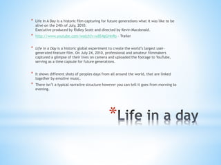 *
* Life In A Day is a historic film capturing for future generations what it was like to be
alive on the 24th of July, 2010.
Executive produced by Ridley Scott and directed by Kevin Macdonald.
* http://www.youtube.com/watch?v=w8S4gGI4nRo – Trailer
* Life in a Day is a historic global experiment to create the world’s largest user-
generated feature film. On July 24, 2010, professional and amateur filmmakers
captured a glimpse of their lives on camera and uploaded the footage to YouTube,
serving as a time capsule for future generations.
* It shows different shots of peoples days from all around the world, that are linked
together by emotive music.
* There isn’t a typical narrative structure however you can tell it goes from morning to
evening.
 