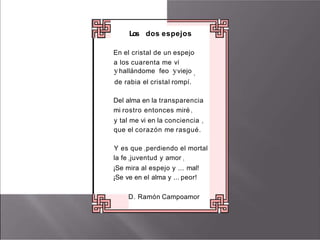 Los dos espejos
En el cristal de un espejo
a los cuarenta me ví
yhallándome feo yviejo 1
de rabia el cristal rompí.
Del alma en la transparencia
mi rostro entonces miré 1
y tal me vi en la conciencia 1
que el corazón me rasgué.
Y es que I perdiendo el mortal
la fe Ijuventud y amor 1
¡Se mira al espejo y ... mal!
¡Se ve en el alma y ... peor!
D. Ramón Campoamor
 