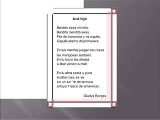 Ami hijo
Bendrto seas mi niño.
Bendrto I bendrto seas.
Flor de inocencia y mi orgullo.
Capullo eterno de primavera.
En tus manrtas juegan las rosas 1
las mariposas también.
En tu boca las abejas
a libar vienen tumiel
En tu alma casta y pura
el alba rosa se ve1
en un sin 1in de ternura
arroyo 1resco de amanecer.
Gladys Borges
 