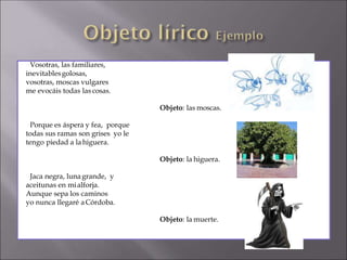 Vosotras, las familiares,
inevitablesgolosas,
vosotras, moscas vulgares
me evocáis todas las cosas.
Objeto: las moscas.
Porque es áspera y fea, porque
todas sus ramas son grises yo le
tengo piedad a lahiguera.
Objeto: la higuera.
Jaca negra, lunagrande, y
aceitunas en mialforja.
Aunque sepa los caminos
yo nunca llegaré aCórdoba.
Objeto: la muerte.
 