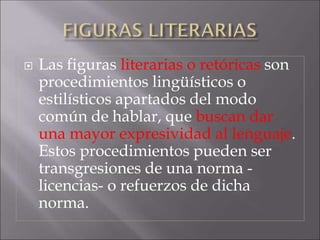  Las figuras literarias o retóricas son
procedimientos lingüísticos o
estilísticos apartados del modo
común de hablar, que buscan dar
una mayor expresividad al lenguaje.
Estos procedimientos pueden ser
transgresiones de una norma -
licencias- o refuerzos de dicha
norma.
 
