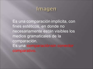Es una comparación implícita, con
fines estéticos, en donde no
necesariamente están visibles los
medios gramaticales de la
comparación.
Es una comparaciónsin conector
comparativo.
 