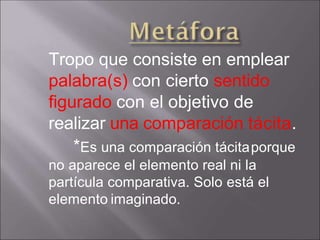 Tropo que consiste en emplear
palabra(s) con cierto sentido
figurado con el objetivo de
realizar una comparación tácita.
*Es una comparación tácitaporque
no aparece el elemento real ni la
partícula comparativa. Solo está el
elemento imaginado.
 
