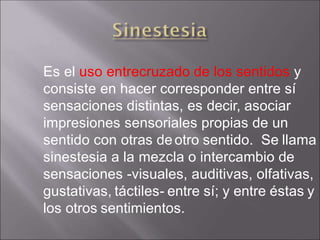 Es el uso entrecruzado de los sentidos y
consiste en hacer corresponder entre sí
sensaciones distintas, es decir, asociar
impresiones sensoriales propias de un
sentido con otras deotro sentido. Se llama
sinestesia a la mezcla o intercambio de
sensaciones -visuales, auditivas, olfativas,
gustativas, táctiles- entre sí; y entre éstas y
los otros sentimientos.
 