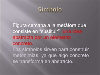 Figura cercana a la metáfora que
consiste en “sustituir” una idea
abstracta por un elemento
concreto.
Los símbolos sirven para construir
metonimias, ya que algo concreto
se transforma en abstracto.
 