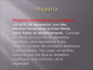 Repetición de metáforas o de imágenes
con el fin de representar una idea.
Recurso frecuente en la Edad Media
como forma de adoctrinamiento. Consiste
en utilizar un conjunto de elementos
figurativos para representar a otro
conjunto paralelo de conceptos abstractos
o de realidades. Hay, pues, un sentido
aparente que nos lleva al verdadero
significado, más profundo, de lo
expresado.
 