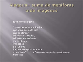 Ejemplo de alegoría:
“ Nuestras vidas son losríos
que van a dar en la mar,
que es el morir;
allí los ríos caudales,
allí los otros medianos
y más chicos,
y llegados,
son iguales
los que viven por sus manos
( Coplas a la muerte de su padre,Jorge
y los ricos.”
Manrique)
 