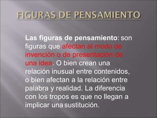 Las figuras de pensamiento: son
figuras que afectan al modo de
invención o de presentación de
una idea. O bien crean una
relación inusual entre contenidos,
o bien afectan a la relación entre
palabra y realidad. La diferencia
con los tropos es que no llegan a
implicar una sustitución.
 