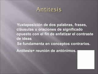 Yuxtaposición de dos palabras, frases,
cláusulas u oraciones de significado
opuesto con el fin de enfatizar el contraste
de ideas.
Se fundamenta en conceptos contrarios.
Antítesis= reunión de antónimos.
 