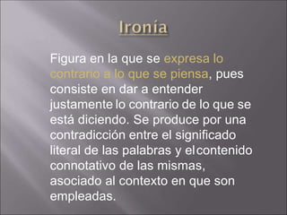 Figura en la que se expresa lo
contrario a lo que se piensa, pues
consiste en dar a entender
justamente lo contrario de lo que se
está diciendo. Se produce por una
contradicción entre el significado
literal de las palabras y elcontenido
connotativo de las mismas,
asociado al contexto en que son
empleadas.
 