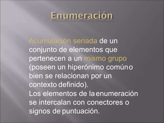 Acumulación seriada de un
conjunto de elementos que
pertenecen a un mismo grupo
(poseen un hiperónimo comúno
bien se relacionan por un
contexto definido).
Los elementos de laenumeración
se intercalan con conectores o
signos de puntuación.
 