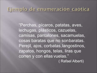 “Perchas, pícaros, patatas, aves,
lechugas, plásticos, cazuelas,
camisas, pantalones, sacamuelas,
cosas baratas que no sonbaratas.
Perejil, ajos, corbatas,langostinos,
zapatos, hongos, telas, liras que
corren y con ellas vuelas.”
( Rafael Alberti)
 