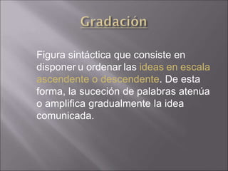 Figura sintáctica que consiste en
disponer u ordenar las ideas en escala
ascendente o descendente. De esta
forma, la suceción de palabras atenúa
o amplifica gradualmente la idea
comunicada.
 