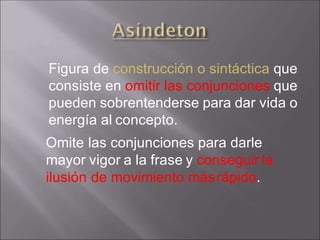 Figura de construcción o sintáctica que
consiste en omitir las conjunciones que
pueden sobrentenderse para dar vida o
energía al concepto.
Omite las conjunciones para darle
mayor vigor a la frase y conseguir la
ilusión de movimiento másrápido.
 