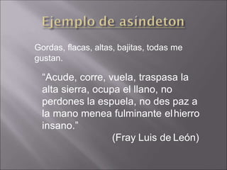 Gordas, flacas, altas, bajitas, todas me
gustan.
“Acude, corre, vuela, traspasa la
alta sierra, ocupa el llano, no
perdones la espuela, no des paz a
la mano menea fulminante elhierro
insano.”
(Fray Luis de León)
 