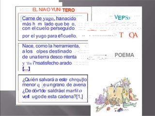 :-::::::::::EL.NIAIO YUNI:
. . . . . . . .
------···--···-···--···--···--···--···--·--···--···--···--···--···-···----------------
Carne de yugo, hanacido
más h m lado que be o, :::: ::··: ::·::·::::·::>·::::"::>·::::·::>·::::
con el cuelo ·
persegui1
do ::::::
.: _- _· ·
_
·_· .· .··. ·..· -::- ·..· -::-
por el yugo para e1cuello. · ·
•• • •••••••••
•••> T C
)
A
- - - - · 1 •
·
• ··
• • • v
•
■ •• ■•
So
....
, ' ,
·,
••
.• •
.■ •
.
' . . . . . . .
Nace, como la herramienta, -::
a los olpes .
destinado .··-:::::::::
de unatierra desco·ntenta ::::,_
:
-:-_ .-.-_..._..:.::::...............
y 'lln i"nsatisfecho arado. ::::::::::::
¿Qu·ién salvará a este· chrqu]lo
menor q _
e
·u·ngrano, de avena ·
¿De dó-r1de·saldráel marfil o
ve·rtl ugode esta cadena?[1,] _:::
 