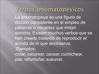 La onomatopeya es una figura de
dicción consistente en el empleo de
palabras o vocablos que imitan
sonidos. Existen muchos verbos que se
han creado tratando de reproducir el
sonido de lo que seobserva.
Ejemplos:
croar, cacarear, cecear,cuchichear,
piar, refunfuñar, susurrar.
 