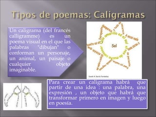 Un caligrama (del francés
calligramme) es un
poema visual en el que las
palabras "dibujan" o
conforman un personaje,
un animal, un paisaje o
cualquier objeto
imaginable.
Para crear un caligrama habrá que
partir de una idea : una palabra, una
expresión , un objeto que habrá que
transformar primero en imagen y luego
en poesía.
 