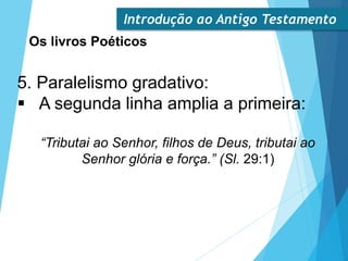 Introdução ao Antigo Testamento
Os livros Poéticos
5. Paralelismo gradativo:
 A segunda linha amplia a primeira:
“Tributai ao Senhor, filhos de Deus, tributai ao
Senhor glória e força.” (Sl. 29:1)
 