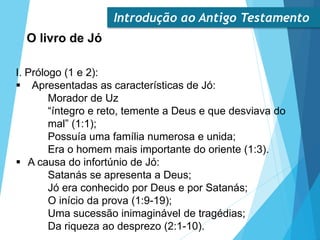 Introdução ao Antigo Testamento
O livro de Jó
I. Prólogo (1 e 2):
 Apresentadas as características de Jó:
Morador de Uz
“íntegro e reto, temente a Deus e que desviava do
mal” (1:1);
Possuía uma família numerosa e unida;
Era o homem mais importante do oriente (1:3).
 A causa do infortúnio de Jó:
Satanás se apresenta a Deus;
Jó era conhecido por Deus e por Satanás;
O início da prova (1:9-19);
Uma sucessão inimaginável de tragédias;
Da riqueza ao desprezo (2:1-10).
 