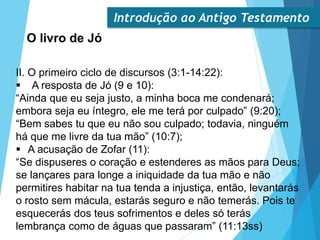 Introdução ao Antigo Testamento
O livro de Jó
II. O primeiro ciclo de discursos (3:1-14:22):
 A resposta de Jó (9 e 10):
“Ainda que eu seja justo, a minha boca me condenará;
embora seja eu íntegro, ele me terá por culpado” (9:20);
“Bem sabes tu que eu não sou culpado; todavia, ninguém
há que me livre da tua mão” (10:7);
 A acusação de Zofar (11):
“Se dispuseres o coração e estenderes as mãos para Deus;
se lançares para longe a iniquidade da tua mão e não
permitires habitar na tua tenda a injustiça, então, levantarás
o rosto sem mácula, estarás seguro e não temerás. Pois te
esquecerás dos teus sofrimentos e deles só terás
lembrança como de águas que passaram” (11:13ss)
 