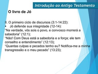 Introdução ao Antigo Testamento
O livro de Jó
II. O primeiro ciclo de discursos (3:1-14:22):
 Jó defende sua integridade (12-14):
“Na verdade, vós sois o povo, e convosco morrerá a
sabedoria” (12:1);
“Não! Com Deus está a sabedoria e a força; ele tem
conselho e entendimento” (12:13);
“Quantas culpas e pecados tenho eu? Notifica-me a minha
transgressão e o meu pecado” (13:23);
 
